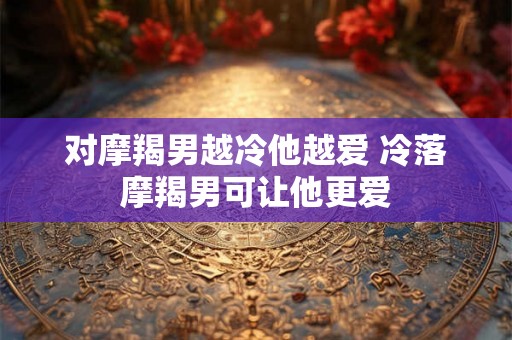 对摩羯男越冷他越爱 冷落摩羯男可让他更爱