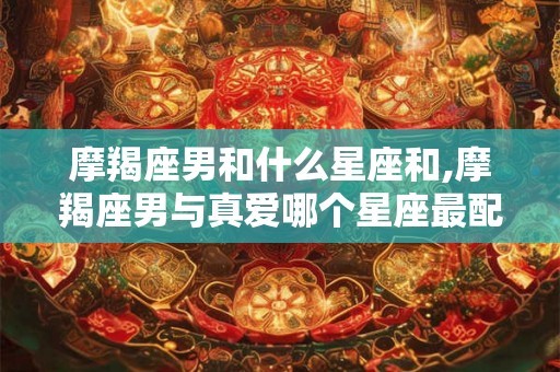 摩羯座男和什么星座和,摩羯座男与真爱哪个星座最配? 摩羯座男和什么星座和,摩羯座男与真爱哪个星座最配?