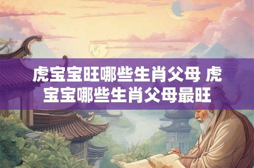 虎宝宝旺哪些生肖父母 虎宝宝哪些生肖父母最旺 虎宝宝旺哪些生肖父母 虎宝宝哪些生肖父母最旺