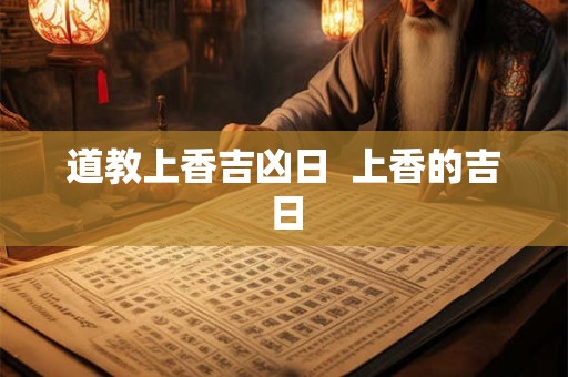 道教上香吉凶日 上香的吉日 道教上香吉凶日 上香的吉日