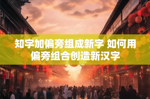 知字加偏旁组成新字 如何用偏旁组合创造新汉字