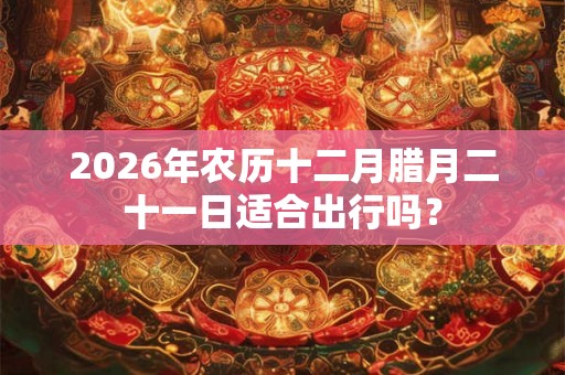 2026年农历十二月腊月二十一日适合出行吗？