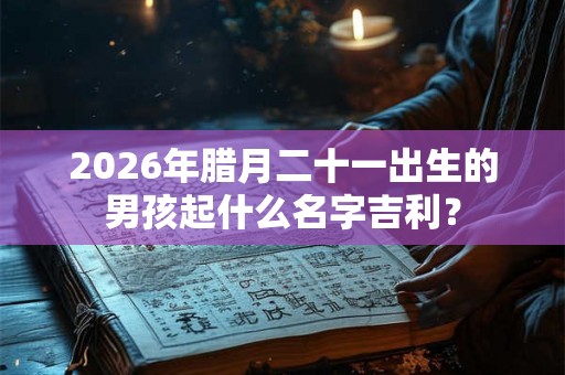 2026年腊月二十一出生的男孩起什么名字吉利？