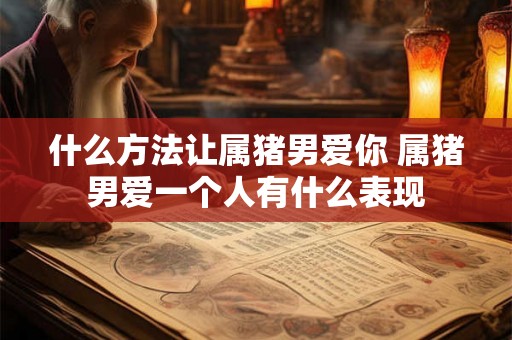 什么方法让属猪男爱你 属猪男爱一个人有什么表现