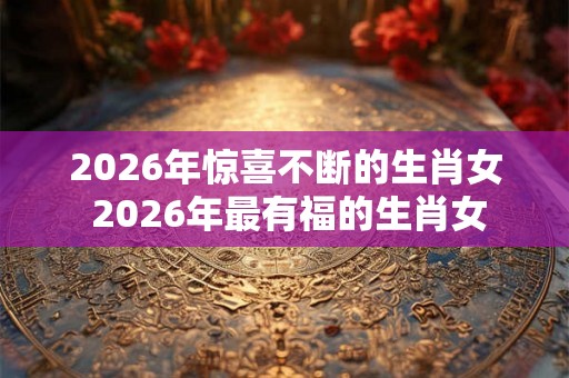 2026年惊喜不断的生肖女 2026年最有福的生肖女