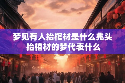 梦见有人抬棺材是什么兆头 抬棺材的梦代表什么 梦见有人抬棺材是什么兆头 抬棺材的梦代表什么