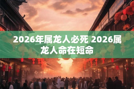 2026年属龙人必死 2026属龙人命在短命 2026年属龙人必死 2026属龙人命在短命