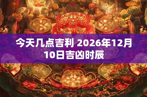 今天几点吉利 2026年12月10日吉凶时辰