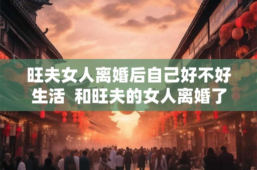 旺夫女人离婚后自己好不好生活  和旺夫的女人离婚了