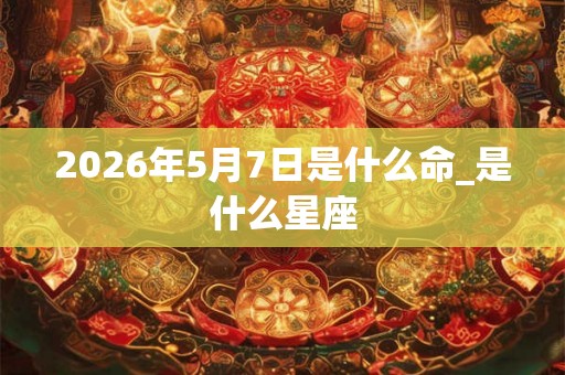 2026年5月7日是什么命_是什么星座 2026年5月7日是什么命_是什么星座