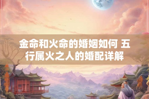 金命和火命的婚姻如何 五行属火之人的婚配详解 金命和火命的婚姻如何 五行属火之人的婚配详解