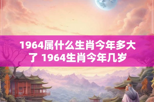 1964属什么生肖今年多大了 1964生肖今年几岁 1964属什么生肖今年多大了 1964生肖今年几岁