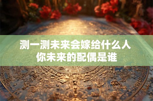 测一测未来会嫁给什么人 你未来的配偶是谁 测一测未来会嫁给什么人 你未来的配偶是谁