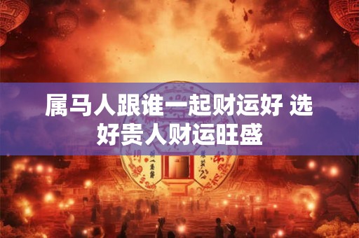 属马人跟谁一起财运好 选好贵人财运旺盛
