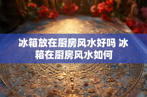 冰箱放在厨房风水好吗 冰箱在厨房风水如何
