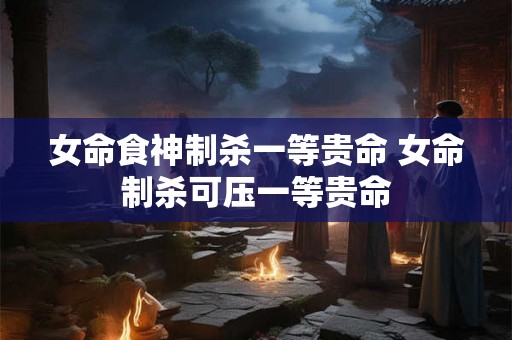 女命食神制杀一等贵命 女命制杀可压一等贵命
