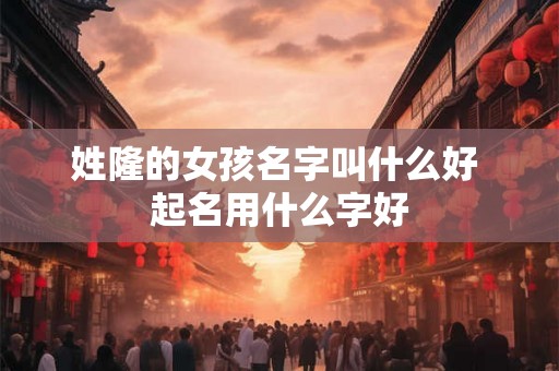 姓隆的女孩名字叫什么好 起名用什么字好