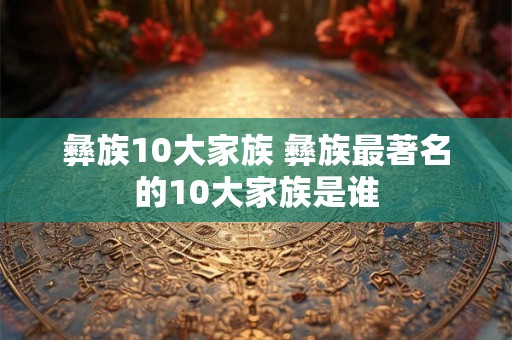 彝族10大家族 彝族最著名的10大家族是谁