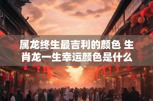属龙终生最吉利的颜色 生肖龙一生幸运颜色是什么