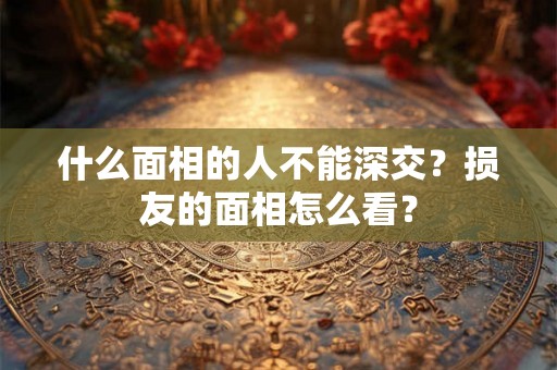 什么面相的人不能深交？损友的面相怎么看？