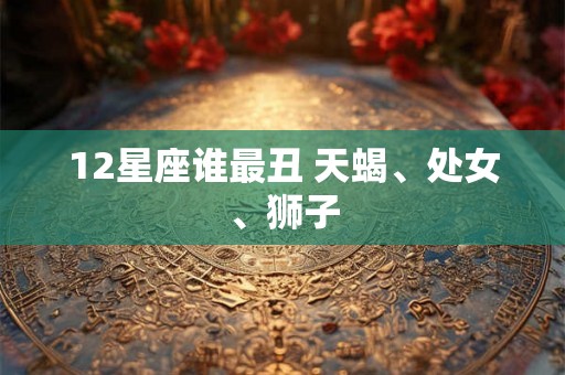 12星座谁最丑 天蝎、处女、狮子 12星座谁最丑 天蝎、处女、狮子
