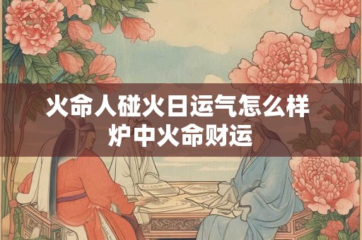 火命人碰火日运气怎么样 炉中火命财运