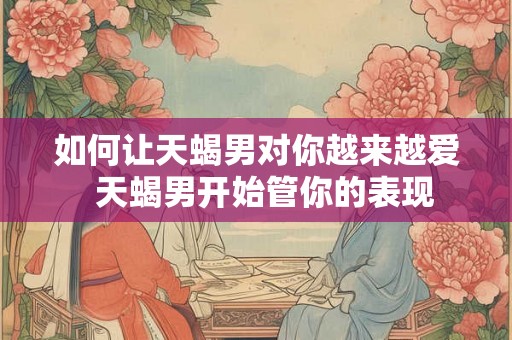 如何让天蝎男对你越来越爱 天蝎男开始管你的表现 如何让天蝎男对你越来越爱 天蝎男开始管你的表现