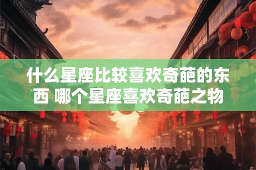 什么星座比较喜欢奇葩的东西 哪个星座喜欢奇葩之物