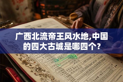 广西北流帝王风水地,中国的四大古城是哪四个？