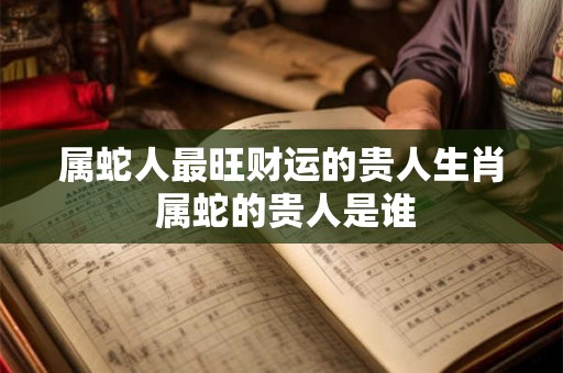 属蛇人最旺财运的贵人生肖 属蛇的贵人是谁