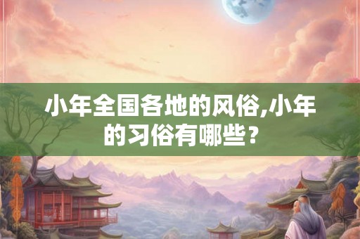 小年全国各地的风俗,小年的习俗有哪些？
