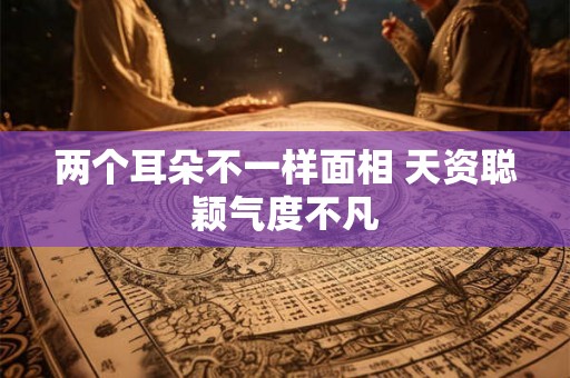 两个耳朵不一样面相 天资聪颖气度不凡