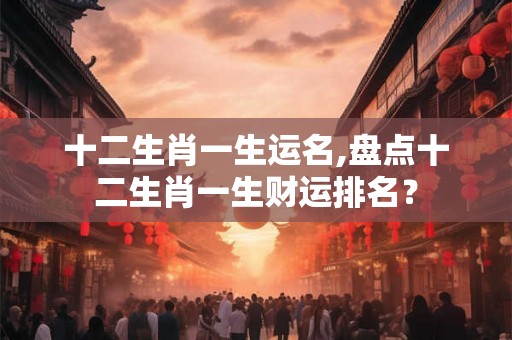 十二生肖一生运名,盘点十二生肖一生财运排名？