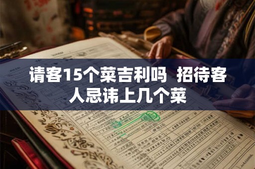 请客15个菜吉利吗 招待客人忌讳上几个菜 请客15个菜吉利吗 招待客人忌讳上几个菜