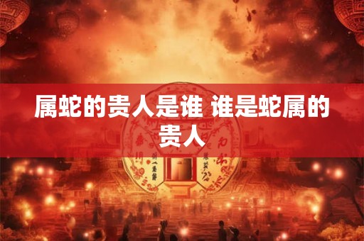 属蛇的贵人是谁 谁是蛇属的贵人