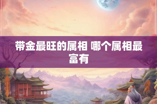 带金最旺的属相 哪个属相最富有 带金最旺的属相 哪个属相最富有