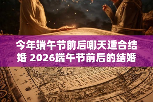 今年端午节前后哪天适合结婚 2026端午节前后的结婚吉日