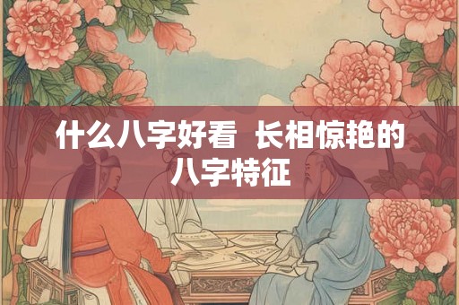 什么八字好看  长相惊艳的八字特征