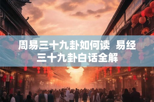 周易三十九卦如何读 易经三十九卦白话全解 周易三十九卦如何读 易经三十九卦白话全解