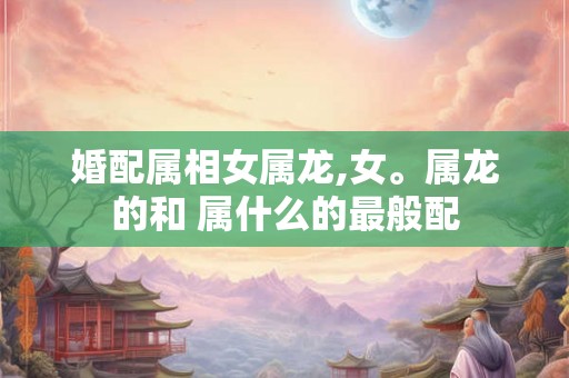 婚配属相女属龙,女。属龙的和 属什么的最般配