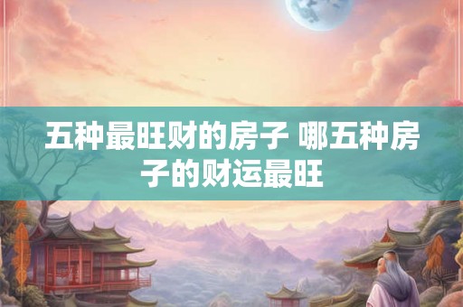 五种最旺财的房子 哪五种房子的财运最旺 五种最旺财的房子 哪五种房子的财运最旺