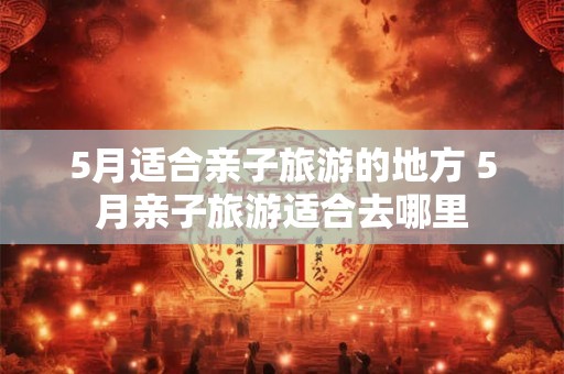 5月适合亲子旅游的地方 5月亲子旅游适合去哪里
