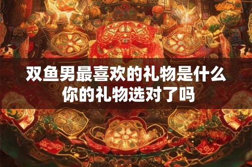 双鱼男最喜欢的礼物是什么 你的礼物选对了吗