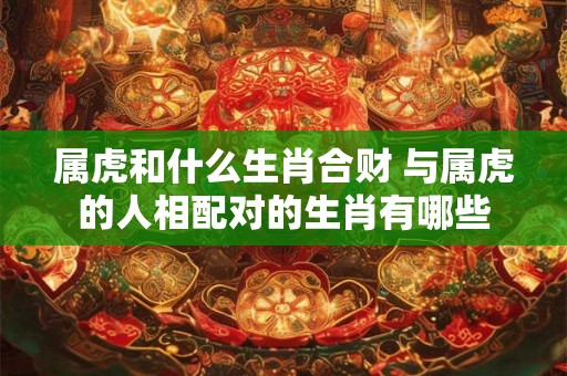 属虎和什么生肖合财 与属虎的人相配对的生肖有哪些 属虎和什么生肖合财 与属虎的人相配对的生肖有哪些