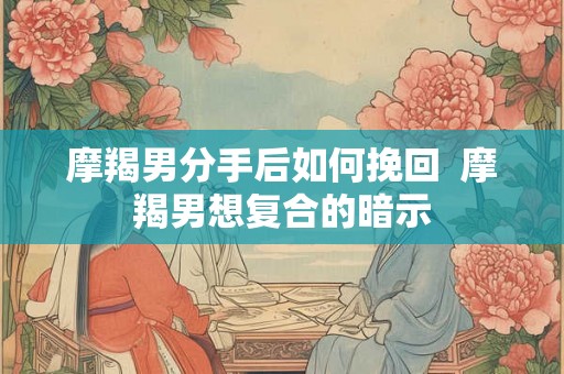 摩羯男分手后如何挽回  摩羯男想复合的暗示