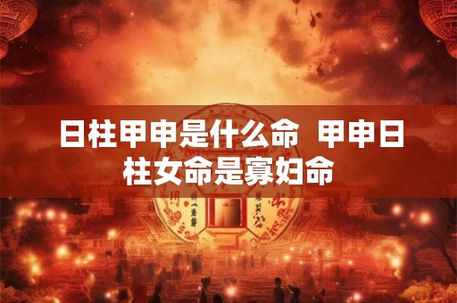 日柱甲申是什么命 甲申日柱女命是寡妇命 日柱甲申是什么命 甲申日柱女命是寡妇命