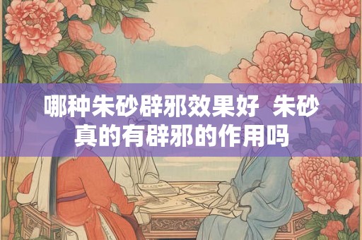 哪种朱砂辟邪效果好 朱砂真的有辟邪的作用吗 哪种朱砂辟邪效果好 朱砂真的有辟邪的作用吗