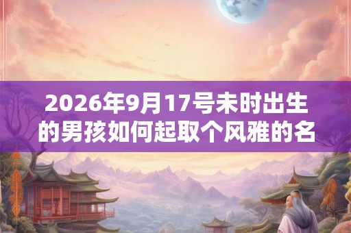 2026年9月17号未时出生的男孩如何起取个风雅的名字，五行属什么