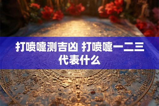 打喷嚏测吉凶 打喷嚏一二三代表什么 打喷嚏测吉凶 打喷嚏一二三代表什么