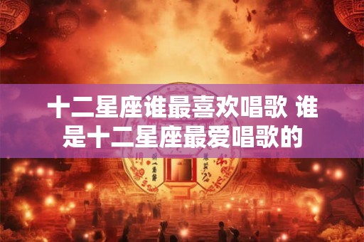 十二星座谁最喜欢唱歌 谁是十二星座最爱唱歌的